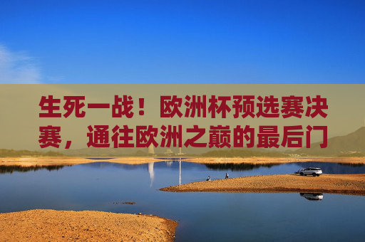 生死一战!欧洲杯预选赛决赛,通往欧洲之巅的最后门票 生死一战!欧洲杯预选赛决赛,通往欧洲之巅的最后门票
