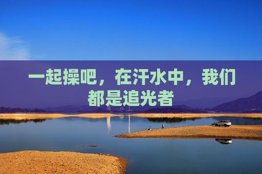 一起操吧,在汗水中,我们都是追光者 一起操吧,在汗水中,我们都是追光者