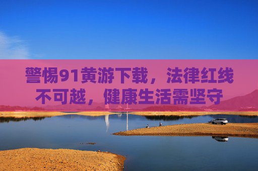 警惕91黄游下载,法律红线不可越,健康生活需坚守 警惕91黄游下载,法律红线不可越,健康生活需坚守