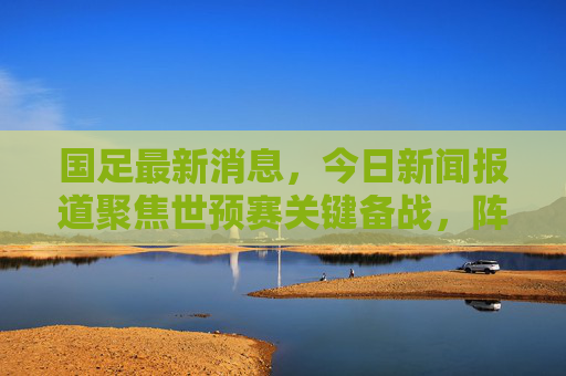 国足最新消息，今日新闻报道聚焦世预赛关键备战，阵容调整引关注