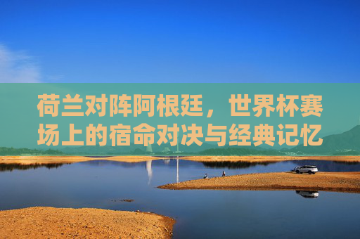 荷兰对阵阿根廷,世界杯赛场上的宿命对决与经典记忆 荷兰对阵阿根廷,世界杯赛场上的宿命对决与经典记忆