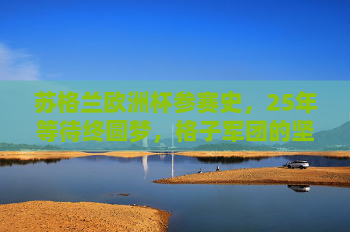 苏格兰欧洲杯参赛史,25年等待终圆梦,格子军团的坚韧与传承 苏格兰欧洲杯参赛史,25年等待终圆梦,格子军团的坚韧与传承