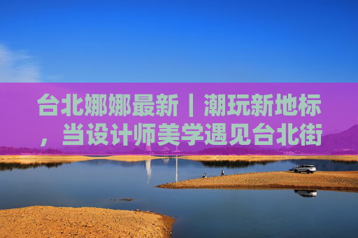 台北娜娜最新|潮玩新地标,当设计师美学遇见台北街头呼吸 台北娜娜最新|潮玩新地标,当设计师美学遇见台北街头呼吸