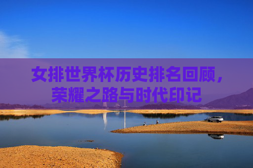 女排世界杯历史排名回顾，荣耀之路与时代印记