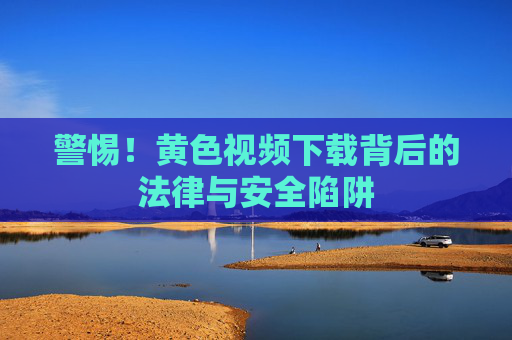 警惕!黄色视频下载背后的法律与安全陷阱 警惕!黄色视频下载背后的法律与安全陷阱