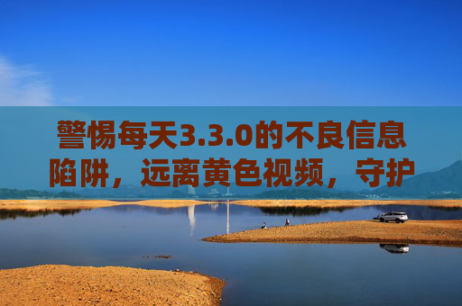 警惕每天3.3.0的不良信息陷阱，远离黄色视频，守护身心健康