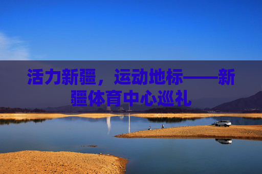 活力新疆,运动地标——新疆体育中心巡礼 活力新疆,运动地标——新疆体育中心巡礼