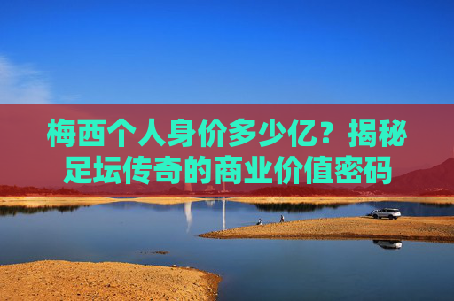 梅西个人身价多少亿？揭秘足坛传奇的商业价值密码