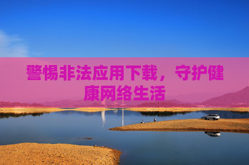 警惕非法应用下载,守护健康网络生活 警惕非法应用下载,守护健康网络生活