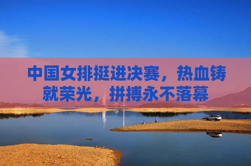 中国女排挺进决赛,热血铸就荣光,拼搏永不落幕 中国女排挺进决赛,热血铸就荣光,拼搏永不落幕