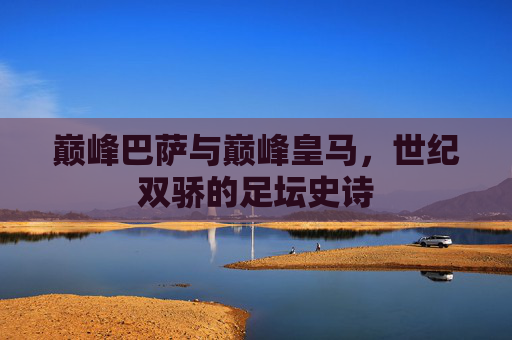 巅峰巴萨与巅峰皇马,世纪双骄的足坛史诗 巅峰巴萨与巅峰皇马,世纪双骄的足坛史诗