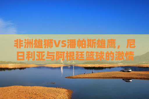 非洲雄狮VS潘帕斯雄鹰,尼日利亚与阿根廷篮球的激情碰撞 非洲雄狮VS潘帕斯雄鹰,尼日利亚与阿根廷篮球的激情碰撞