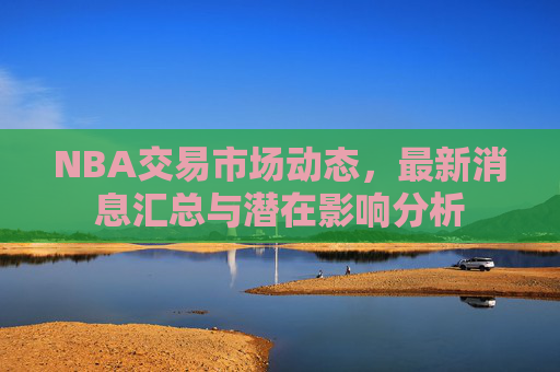 NBA交易市场动态,最新消息汇总与潜在影响分析 NBA交易市场动态,最新消息汇总与潜在影响分析