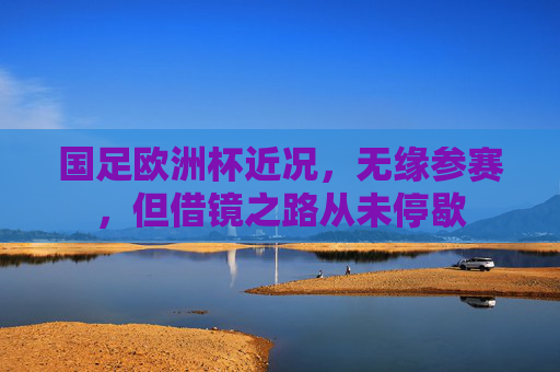 国足欧洲杯近况，无缘参赛，但借镜之路从未停歇