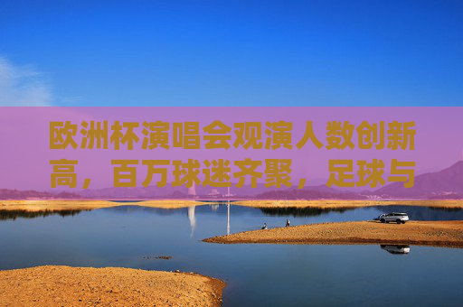 欧洲杯演唱会观演人数创新高，百万球迷齐聚，足球与音乐的激情碰撞