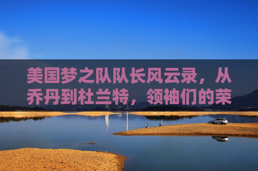 美国梦之队队长风云录,从乔丹到杜兰特,领袖们的荣耀传承 美国梦之队队长风云录,从乔丹到杜兰特,领袖们的荣耀传承