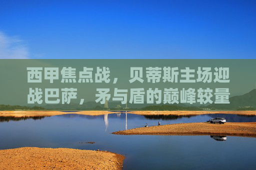 西甲焦点战，贝蒂斯主场迎战巴萨，矛与盾的巅峰较量