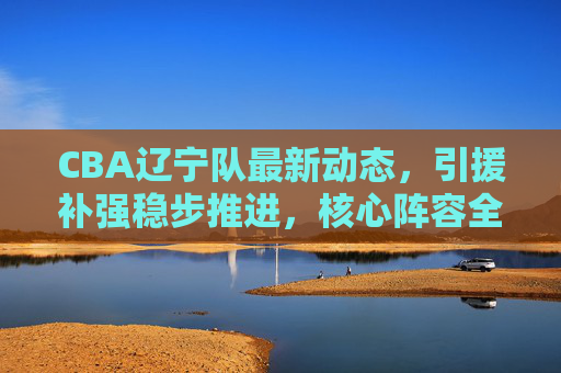 CBA辽宁队最新动态，引援补强稳步推进，核心阵容全力冲击卫冕