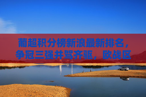 葡超积分榜新浪最新排名,争冠三强并驾齐驱,欧战区硝烟弥漫 葡超积分榜新浪最新排名,争冠三强并驾齐驱,欧战区硝烟弥漫