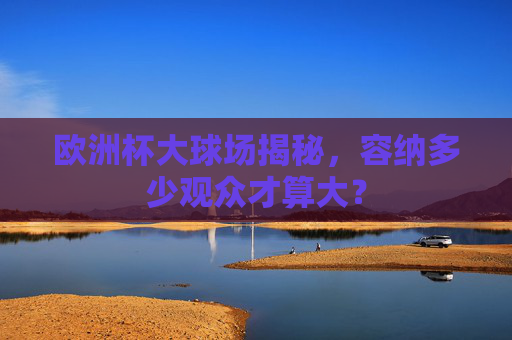 欧洲杯大球场揭秘,容纳多少观众才算大? 欧洲杯大球场揭秘,容纳多少观众才算大?
