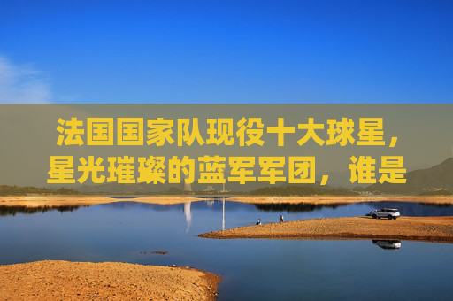 法国国家队现役十大球星，星光璀璨的蓝军军团，谁是你心中的领军者？