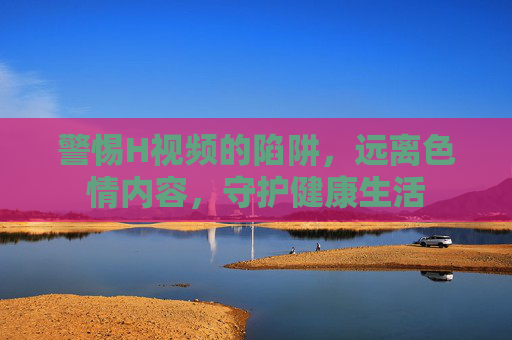 警惕H视频的陷阱,远离色情内容,守护健康生活 警惕H视频的陷阱,远离色情内容,守护健康生活