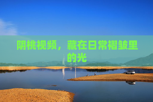 阴桃视频,藏在日常褶皱里的光 阴桃视频,藏在日常褶皱里的光