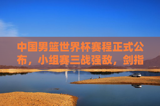 中国男篮世界杯赛程正式公布，小组赛三战强敌，剑指巴黎奥运门票
