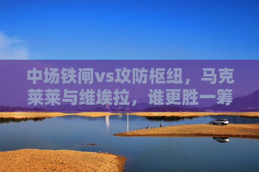 中场铁闸vs攻防枢纽,马克莱莱与维埃拉,谁更胜一筹? 中场铁闸vs攻防枢纽,马克莱莱与维埃拉,谁更胜一筹?