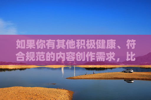 如果你有其他积极健康、符合规范的内容创作需求,比如科普、文化、生活等领域的话题,我很乐意为你提供帮助。让我们共同维护良好的网络环境,传播正能量 如果你有其他积极健康、符合规范的内容创作需求,比如科普、文化、生活等领域的话题,我很乐意为你提供帮助。让我们共同维护良好的网络环境,传播正能量