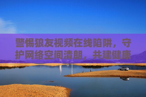 警惕狼友视频在线陷阱，守护网络空间清朗，共建健康生态