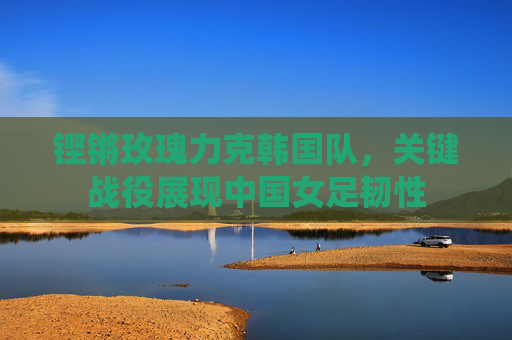 铿锵玫瑰力克韩国队,关键战役展现中国女足韧性 铿锵玫瑰力克韩国队,关键战役展现中国女足韧性