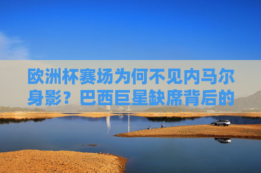 欧洲杯赛场为何不见内马尔身影?巴西巨星缺席背后的故事 欧洲杯赛场为何不见内马尔身影?巴西巨星缺席背后的故事