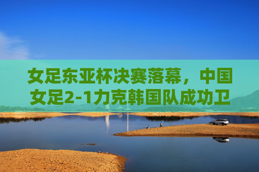 女足东亚杯决赛落幕，中国女足2-1力克韩国队成功卫冕