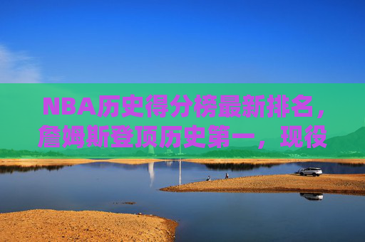 NBA历史得分榜最新排名，詹姆斯登顶历史第一，现役群雄谁能再创传奇？