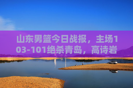 山东男篮今日战报,主场103-101绝杀青岛,高诗岩压哨三分定乾坤 山东男篮今日战报,主场103-101绝杀青岛,高诗岩压哨三分定乾坤