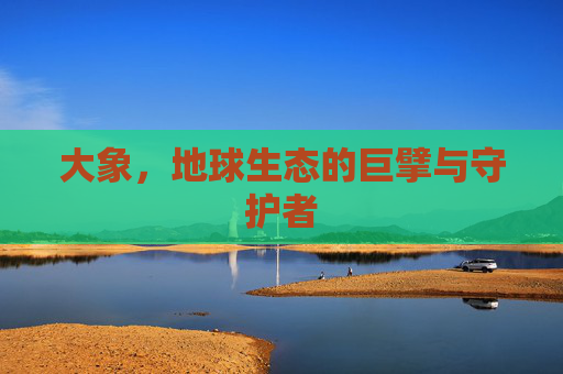 大象,地球生态的巨擘与守护者 大象,地球生态的巨擘与守护者