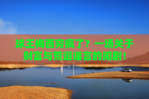 球王梅西穷疯了?一场关于财富与荒诞谣言的闹剧! 球王梅西穷疯了?一场关于财富与荒诞谣言的闹剧!