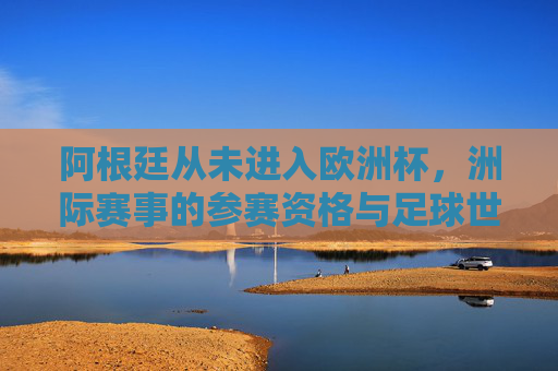 阿根廷从未进入欧洲杯,洲际赛事的参赛资格与足球世界的边界 阿根廷从未进入欧洲杯,洲际赛事的参赛资格与足球世界的边界