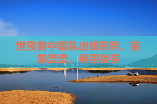 世预赛中国队出线形势,前路漫漫,希望犹存 世预赛中国队出线形势,前路漫漫,希望犹存