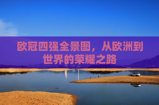 欧冠四强全景图,从欧洲到世界的荣耀之路 欧冠四强全景图,从欧洲到世界的荣耀之路