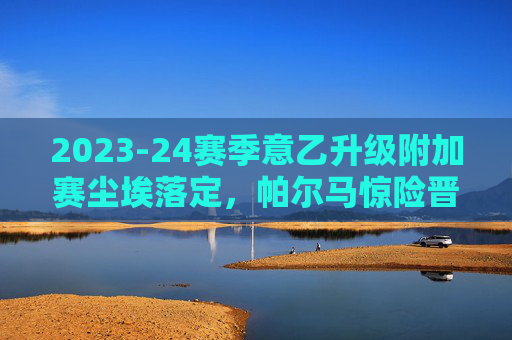 2023-24赛季意乙升级附加赛尘埃落定，帕尔马惊险晋级，科莫携手重返意甲