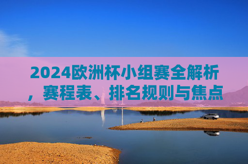 2024欧洲杯小组赛全解析,赛程表、排名规则与焦点看点 2024欧洲杯小组赛全解析,赛程表、排名规则与焦点看点