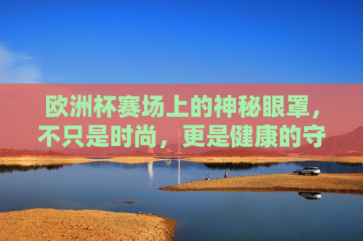 欧洲杯赛场上的神秘眼罩，不只是时尚，更是健康的守护