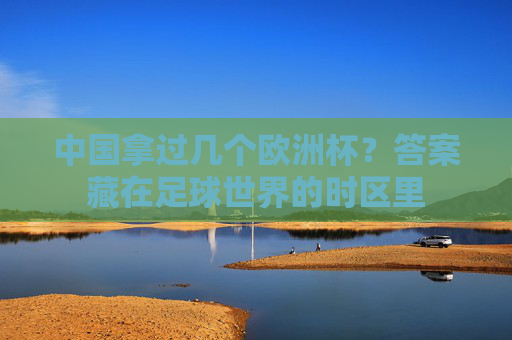 中国拿过几个欧洲杯?答案藏在足球世界的时区里 中国拿过几个欧洲杯?答案藏在足球世界的时区里