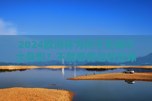 2024欧洲杯为何不见威尔士身影?不能看背后的足球与遗憾 2024欧洲杯为何不见威尔士身影?不能看背后的足球与遗憾