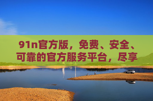 91n官方版,免费、安全、可靠的官方服务平台,尽享便捷数字体验 91n官方版,免费、安全、可靠的官方服务平台,尽享便捷数字体验