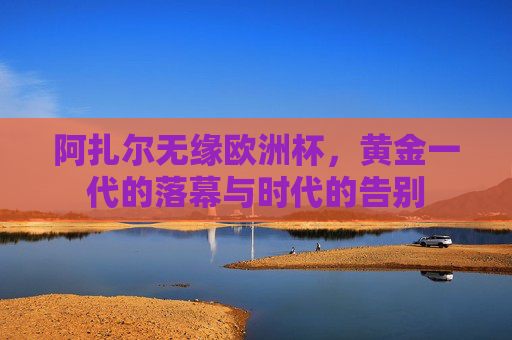 阿扎尔无缘欧洲杯,黄金一代的落幕与时代的告别 阿扎尔无缘欧洲杯,黄金一代的落幕与时代的告别