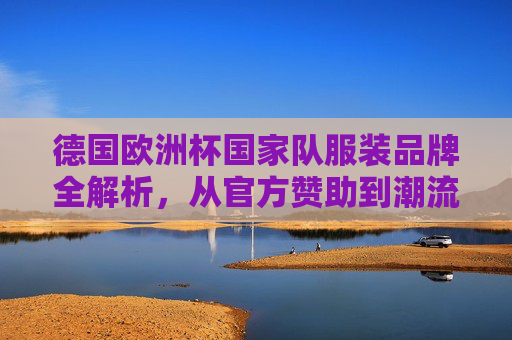 德国欧洲杯国家队服装品牌全解析,从官方赞助到潮流文化 德国欧洲杯国家队服装品牌全解析,从官方赞助到潮流文化