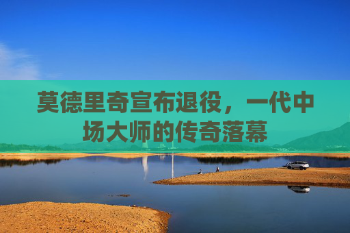 莫德里奇宣布退役，一代中场大师的传奇落幕
